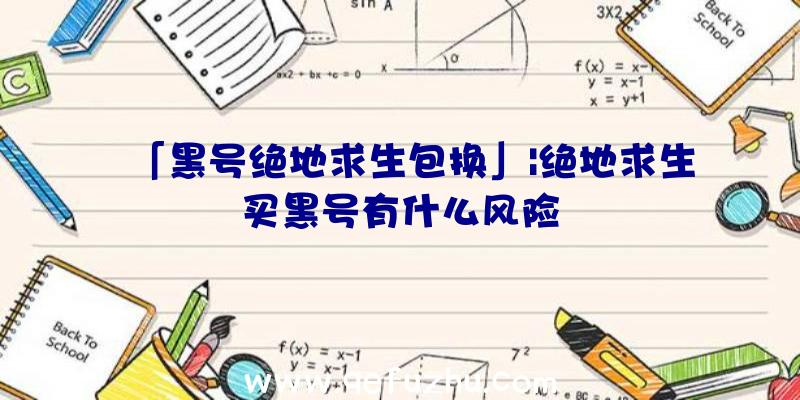 「黑号绝地求生包换」|绝地求生买黑号有什么风险